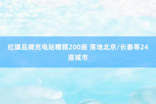 红旗品牌充电站糟蹋200座 落地北京/长春等24座城市