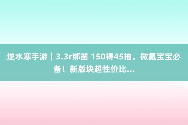 逆水寒手游｜3.3r绑凿 150得45抽。微氪宝宝必备！新版块超性价比...