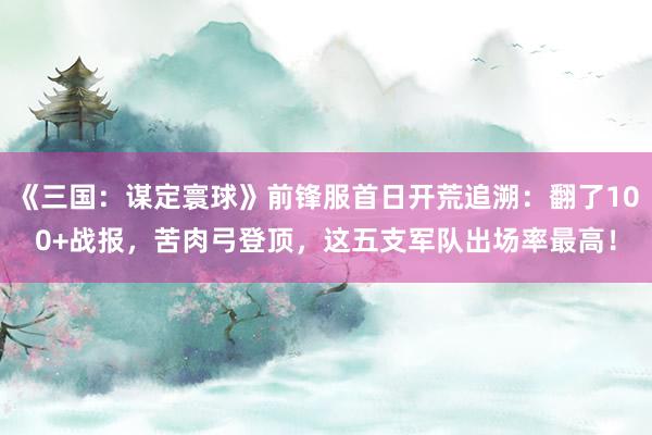 《三国：谋定寰球》前锋服首日开荒追溯：翻了100+战报，苦肉弓登顶，这五支军队出场率最高！