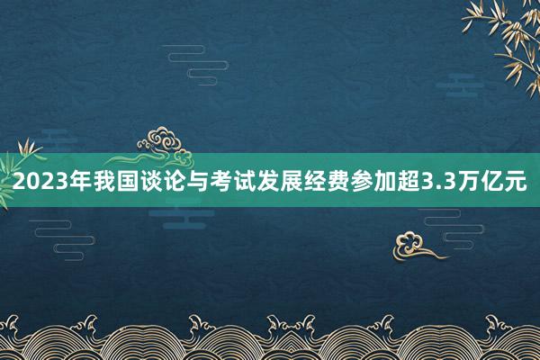 2023年我国谈论与考试发展经费参加超3.3万亿元