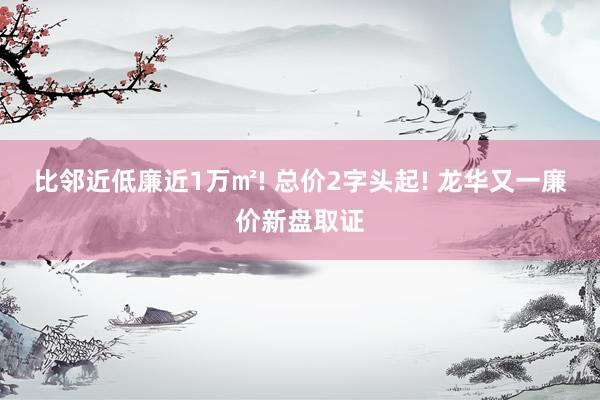 比邻近低廉近1万㎡! 总价2字头起! 龙华又一廉价新盘取证