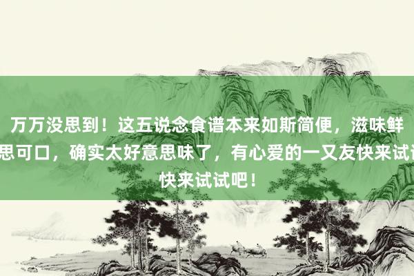 万万没思到！这五说念食谱本来如斯简便，滋味鲜好意思可口，确实太好意思味了，有心爱的一又友快来试试吧！