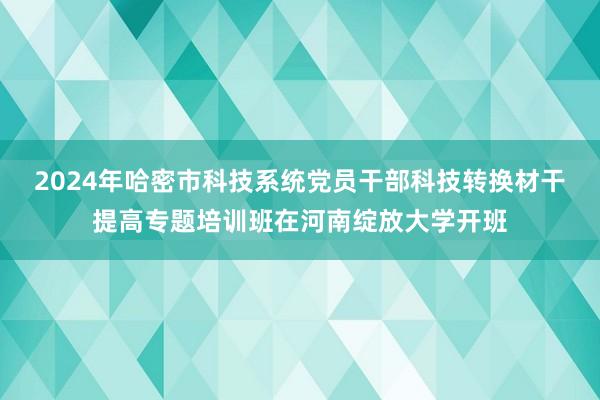 2024年哈密市科技系统党员干部科技转换材干提高专题培训班在河南绽放大学开班