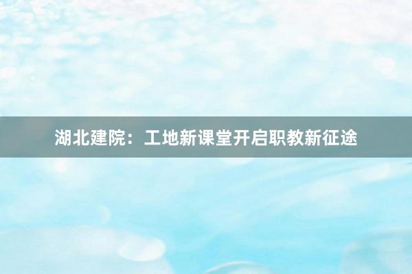 湖北建院：工地新课堂开启职教新征途