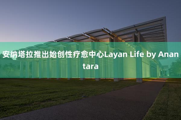 安纳塔拉推出始创性疗愈中心Layan Life by Anantara