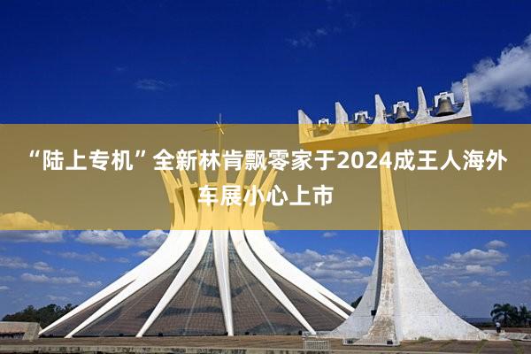 “陆上专机”全新林肯飘零家于2024成王人海外车展小心上市