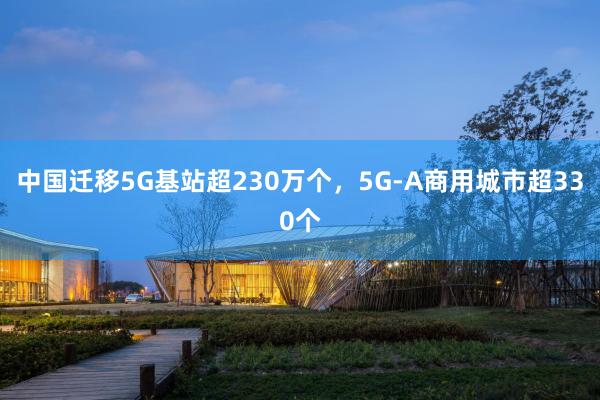 中国迁移5G基站超230万个，5G-A商用城市超330个