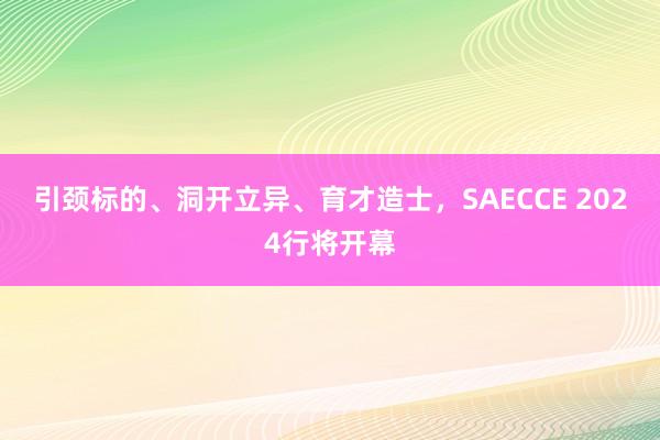 引颈标的、洞开立异、育才造士，SAECCE 2024行将开幕