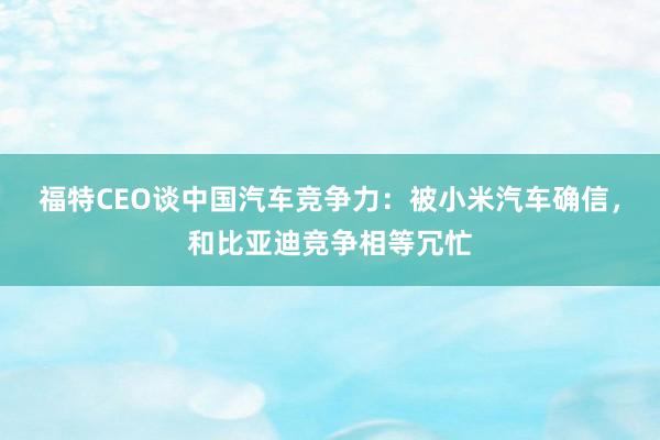 福特CEO谈中国汽车竞争力：被小米汽车确信，和比亚迪竞争相等冗忙