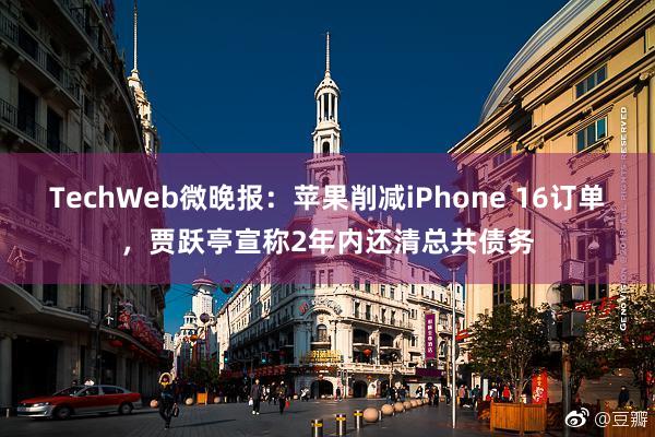 TechWeb微晚报：苹果削减iPhone 16订单，贾跃亭宣称2年内还清总共债务