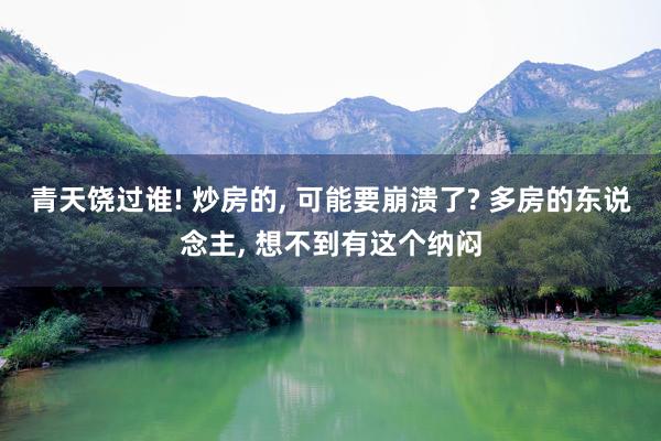 青天饶过谁! 炒房的, 可能要崩溃了? 多房的东说念主, 想不到有这个纳闷