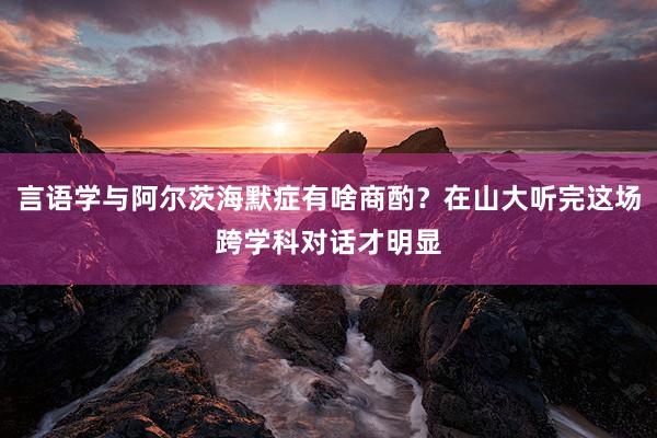 言语学与阿尔茨海默症有啥商酌？在山大听完这场跨学科对话才明显