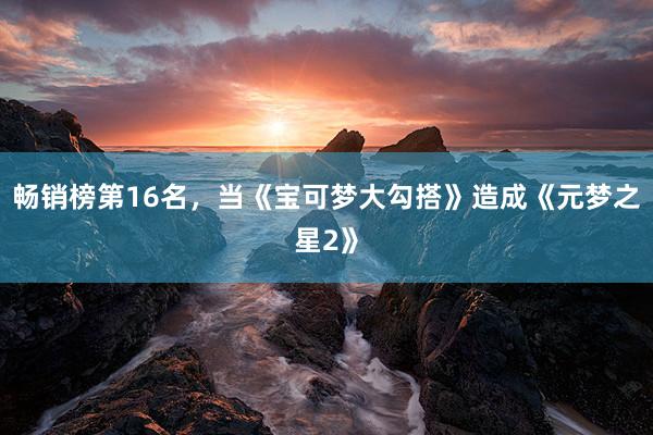 畅销榜第16名，当《宝可梦大勾搭》造成《元梦之星2》