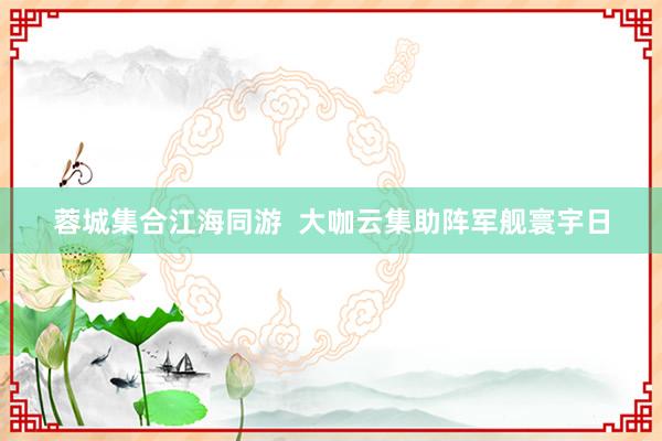 蓉城集合江海同游  大咖云集助阵军舰寰宇日