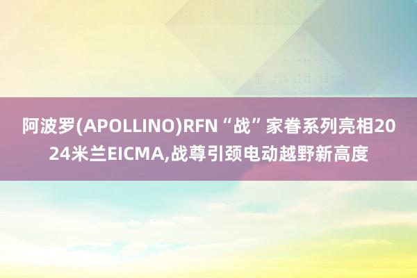 阿波罗(APOLLINO)RFN“战”家眷系列亮相2024米兰EICMA,战尊引颈电动越野新高度