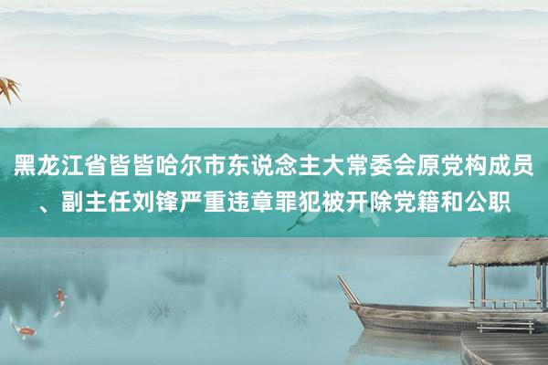 黑龙江省皆皆哈尔市东说念主大常委会原党构成员、副主任刘锋严重违章罪犯被开除党籍和公职