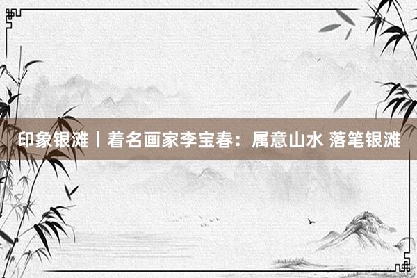 印象银滩丨着名画家李宝春：属意山水 落笔银滩