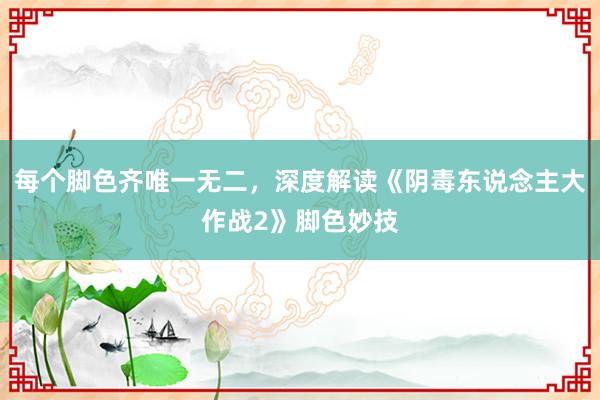 每个脚色齐唯一无二，深度解读《阴毒东说念主大作战2》脚色妙技